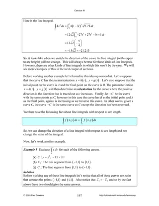 Calculus III

Here is the line integral.
3
∫ 4 x ds = ∫ 4 (1 − 3t )
1

3

0

9 + 9 dt

C

1

= 12 2 ∫ −27t 3 + 27t 2 − 9t + 1 dt
0

⎛ 5⎞
= 12 2 ⎜ − ⎟
⎝ 4⎠
= −15 2 = −21.213

So, it looks like when we switch the direction of the curve the line integral (with respect
to arc length) will not change. This will always be true for these kinds of line integrals.
However, there are other kinds of line integrals in which this won’t be the case. We will
see more examples of this in the next couple of sections.
Before working another example let’s formalize this idea up somewhat. Let’s suppose
that the curve C has the parameterization x = h ( t ) , y = g ( t ) . Let’s also suppose that the
initial point on the curve is A and the final point on the curve is B. The parameterization
x = h ( t ) , y = g ( t ) will then determine an orientation for the curve where the positive
direction is the direction that is traced out as t increases. Finally, let −C be the curve
with the same points as C, however in this case the curve has B as the initial point and A
as the final point, again t is increasing as we traverse this curve. In other words, given a
curve C, the curve −C is the same curve as C except the direction has been reversed.
We then have the following fact about line integrals with respect to arc length.

∫ f ( x, y ) ds = ∫ f ( x, y ) ds

C

−C

So, we can change the direction of a line integral with respect to arc length and not
change the value of the integral.
Now, let’s work another example.
Example 5 Evaluate

∫ x ds

for each of the following curves.

C

(a) C1 : y = x 2 , − 1 ≤ x ≤ 1

(b) C2 : The line segment from ( −1,1) to (1,1) .
(c) C3 : The line segment from (1,1) to ( −1,1) .
Solution
Before working any of these line integrals let’s notice that all of these curves are paths
that connect the points ( −1,1) and (1,1) . Also notice that C3 = −C2 and so by the fact

above these two should give the same answer.

© 2005 Paul Dawkins

197

http://tutorial.math.lamar.edu/terms.asp

 