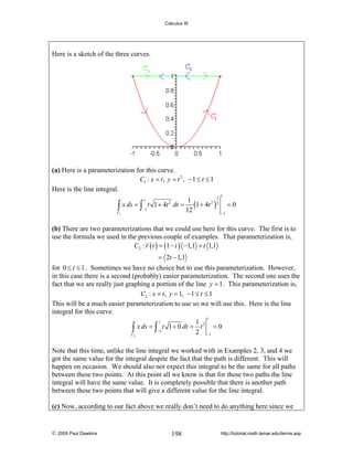 Calculus III

Here is a sketch of the three curves.

(a) Here is a parameterization for this curve.
C1 : x = t , y = t 2 , − 1 ≤ t ≤ 1
Here is the line integral.
3
1
x ds = ∫ t 1 + 4t dt = (1 + 4t 2 ) 2
∫
−1
12
C1
1

1

=0

2

−1

(b) There are two parameterizations that we could use here for this curve. The first is to
use the formula we used in the previous couple of examples. That parameterization is,
C2 : r ( t ) = (1 − t ) −1,1 + t 1,1

= 2t − 1,1
for 0 ≤ t ≤ 1 . Sometimes we have no choice but to use this parameterization. However,
in this case there is a second (probably) easier parameterization. The second one uses the
fact that we are really just graphing a portion of the line y = 1 . This parameterization is,
C2 : x = t , y = 1, − 1 ≤ t ≤ 1
This will be a much easier parameterization to use so we will use this. Here is the line
integral for this curve.
1

1 2
∫ x ds = ∫ −1 t 1 + 0 dt = 2 t −1 = 0
C2
1

Note that this time, unlike the line integral we worked with in Examples 2, 3, and 4 we
got the same value for the integral despite the fact that the path is different. This will
happen on occasion. We should also not expect this integral to be the same for all paths
between these two points. At this point all we know is that for these two paths the line
integral will have the same value. It is completely possible that there is another path
between these two points that will give a different value for the line integral.

(c) Now, according to our fact above we really don’t need to do anything here since we

© 2005 Paul Dawkins

198

http://tutorial.math.lamar.edu/terms.asp

 