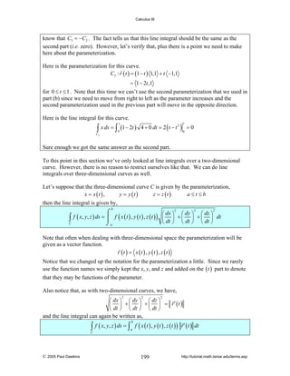 Calculus III

know that C3 = −C2 . The fact tells us that this line integral should be the same as the
second part (i.e. zero). However, let’s verify that, plus there is a point we need to make
here about the parameterization.
Here is the parameterization for this curve.
C3 : r ( t ) = (1 − t ) 1,1 + t −1,1

= 1 − 2t ,1
for 0 ≤ t ≤ 1 . Note that this time we can’t use the second parameterization that we used in
part (b) since we need to move from right to left as the parameter increases and the
second parameterization used in the previous part will move in the opposite direction.
Here is the line integral for this curve.

2
∫ x ds = ∫ (1 − 2t ) 4 + 0 dt = 2 ( t − t ) = 0
1

1

0

0

C3

Sure enough we got the same answer as the second part.
To this point in this section we’ve only looked at line integrals over a two-dimensional
curve. However, there is no reason to restrict ourselves like that. We can do line
integrals over three-dimensional curves as well.
Let’s suppose that the three-dimensional curve C is given by the parameterization,
x = x (t ) ,
y = y (t )
z = z (t )
a≤t≤b
then the line integral is given by,
b

∫

C

2
2
2
⌠
⎛ dx ⎞ ⎛ dy ⎞ ⎛ dz ⎞
f ( x, y, z ) ds = ⎮ f ( x ( t ) , y ( t ) , z ( t ) ) ⎜ ⎟ + ⎜ ⎟ + ⎜ ⎟ dt
⎝ dt ⎠ ⎝ dt ⎠ ⎝ dt ⎠
⌡a

Note that often when dealing with three-dimensional space the parameterization will be
given as a vector function.
r (t ) = x (t ) , y (t ) , z (t )
Notice that we changed up the notation for the parameterization a little. Since we rarely
use the function names we simply kept the x, y, and z and added on the ( t ) part to denote
that they may be functions of the parameter.
Also notice that, as with two-dimensional curves, we have,
2

2

2

⎛ dx ⎞ ⎛ dy ⎞ ⎛ dz ⎞
⎜ ⎟ + ⎜ ⎟ + ⎜ ⎟ = r′ (t )
⎝ dt ⎠ ⎝ dt ⎠ ⎝ dt ⎠
and the line integral can again be written as,

∫ f ( x, y, z ) ds = ∫ a f ( x ( t ) , y ( t ) , z ( t ) ) r ′ ( t ) dt
b

C

© 2005 Paul Dawkins

199

http://tutorial.math.lamar.edu/terms.asp

 