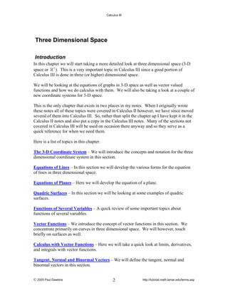 Calculus III

Three Dimensional Space
Introduction
In this chapter we will start taking a more detailed look at three dimensional space (3-D
space or 3 ). This is a very important topic in Calculus III since a good portion of
Calculus III is done in three (or higher) dimensional space.
We will be looking at the equations of graphs in 3-D space as well as vector valued
functions and how we do calculus with them. We will also be taking a look at a couple of
new coordinate systems for 3-D space.
This is the only chapter that exists in two places in my notes. When I originally wrote
these notes all of these topics were covered in Calculus II however, we have since moved
several of them into Calculus III. So, rather than split the chapter up I have kept it in the
Calculus II notes and also put a copy in the Calculus III notes. Many of the sections not
covered in Calculus III will be used on occasion there anyway and so they serve as a
quick reference for when we need them.
Here is a list of topics in this chapter.
The 3-D Coordinate System – We will introduce the concepts and notation for the three
dimensional coordinate system in this section.
Equations of Lines – In this section we will develop the various forms for the equation
of lines in three dimensional space.
Equations of Planes – Here we will develop the equation of a plane.
Quadric Surfaces – In this section we will be looking at some examples of quadric
surfaces.
Functions of Several Variables – A quick review of some important topics about
functions of several variables.
Vector Functions – We introduce the concept of vector functions in this section. We
concentrate primarily on curves in three dimensional space. We will however, touch
briefly on surfaces as well.
Calculus with Vector Functions – Here we will take a quick look at limits, derivatives,
and integrals with vector functions.
Tangent, Normal and Binormal Vectors – We will define the tangent, normal and
binormal vectors in this section.
© 2005 Paul Dawkins

2

http://tutorial.math.lamar.edu/terms.asp

 