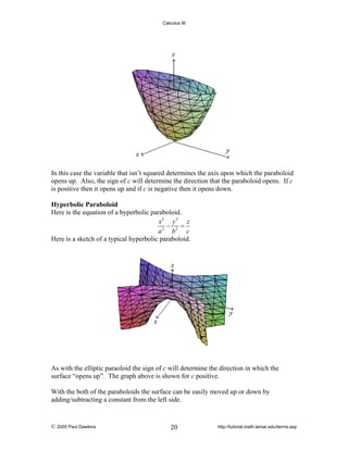 Calculus III

In this case the variable that isn’t squared determines the axis upon which the paraboloid
opens up. Also, the sign of c will determine the direction that the paraboloid opens. If c
is positive then it opens up and if c is negative then it opens down.
Hyperbolic Paraboloid
Here is the equation of a hyperbolic paraboloid.
x2 y 2 z
−
=
a 2 b2 c
Here is a sketch of a typical hyperbolic paraboloid.

As with the elliptic paraoloid the sign of c will determine the direction in which the
surface “opens up”. The graph above is shown for c positive.
With the both of the paraboloids the surface can be easily moved up or down by
adding/subtracting a constant from the left side.

© 2005 Paul Dawkins

20

http://tutorial.math.lamar.edu/terms.asp

 