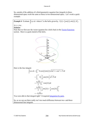 Calculus III

So, outside of the addition of a third parametric equation line integrals in threedimensional space work the same as those in two-dimensional space. Let’s work a quick
example.
Example 6 Evaluate

∫ xyz ds

where C is the helix given by, r ( t ) = cos ( t ) ,sin ( t ) ,3t ,

C

0 ≤ t ≤ 4π .
Solution
Note that we first saw the vector equation for a helix back in the Vector Functions
section. Here is a quick sketch of the helix.

Here is the line integral.

∫ xyz ds = ∫

4π
0

3t cos ( t ) sin ( t ) sin 2 t + cos 2 t + 9 dt

C

4π

⎛1
⎞
⌠
= ⎮ 3t ⎜ sin ( 2t ) ⎟ 1 + 9 dt
⎝2
⎠
⌡0
=

3 10 4π
t sin ( 2t ) dt
2 ∫0
4π

3 10 ⎛ 1
t
⎞
=
⎜ sin ( 2t ) − cos ( 2t ) ⎟
2 ⎝4
2
⎠0

= −3 10 π
You were able to that integral right? It required integration by parts.
So, as we can see there really isn’t too much difference between two- and threedimensional line integrals.

© 2005 Paul Dawkins

200

http://tutorial.math.lamar.edu/terms.asp

 