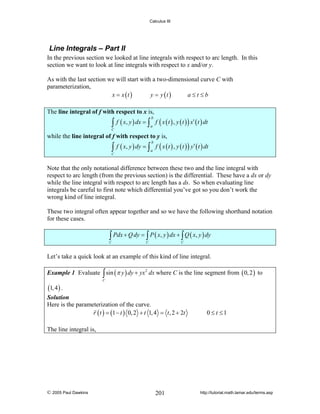 Calculus III

Line Integrals – Part II
In the previous section we looked at line integrals with respect to arc length. In this
section we want to look at line integrals with respect to x and/or y.
As with the last section we will start with a two-dimensional curve C with
parameterization,
x = x (t )
y = y (t )
a≤t≤b
The line integral of f with respect to x is,

∫ f ( x, y ) dx = ∫ a f ( x ( t ) , y ( t ) ) x′ ( t ) dt
b

C

while the line integral of f with respect to y is,

∫

C

f ( x, y ) dy = ∫ f ( x ( t ) , y ( t ) ) y′ ( t ) dt
b

a

Note that the only notational difference between these two and the line integral with
respect to arc length (from the previous section) is the differential. These have a dx or dy
while the line integral with respect to arc length has a ds. So when evaluating line
integrals be careful to first note which differential you’ve got so you don’t work the
wrong kind of line integral.
These two integral often appear together and so we have the following shorthand notation
for these cases.

∫ Pdx + Q dy = ∫ P ( x, y ) dx + ∫ Q ( x, y ) dy

C

C

C

Let’s take a quick look at an example of this kind of line integral.
Example 1 Evaluate ∫ sin (π y ) dy + yx 2 dx where C is the line segment from ( 0, 2 ) to

(1, 4 ) .

C

Solution
Here is the parameterization of the curve.
r ( t ) = (1 − t ) 0, 2 + t 1, 4 = t , 2 + 2t

0 ≤ t ≤1

The line integral is,

© 2005 Paul Dawkins

201

http://tutorial.math.lamar.edu/terms.asp

 