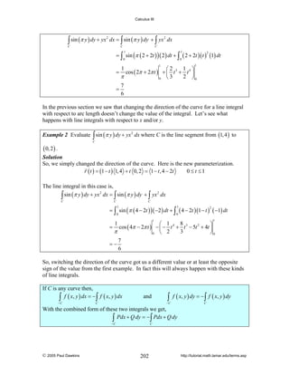 Calculus III

∫ sin (π y ) dy + yx

C

2

dx = ∫ sin (π y ) dy + ∫ yx 2 dx
C

C

= ∫ sin (π ( 2 + 2t ) ) ( 2 ) dt + ∫ ( 2 + 2t )( t ) (1) dt
1

1

0

0

2

1

1

1 ⎞
⎛2
cos ( 2π + 2π t ) + ⎜ t 3 + t 4 ⎟
2 ⎠0
π
⎝3
0
7
=
6

=

1

In the previous section we saw that changing the direction of the curve for a line integral
with respect to arc length doesn’t change the value of the integral. Let’s see what
happens with line integrals with respect to x and/or y.
Example 2 Evaluate ∫ sin (π y ) dy + yx 2 dx where C is the line segment from (1, 4 ) to
C

( 0, 2 ) .

Solution
So, we simply changed the direction of the curve. Here is the new parameterization.
r ( t ) = (1 − t ) 1, 4 + t 0, 2 = 1 − t , 4 − 2t
0 ≤ t ≤1

The line integral in this case is,
2
2
∫ sin (π y ) dy + yx dx = ∫ sin (π y ) dy + ∫ yx dx
C

C

C

= ∫ sin (π ( 4 − 2t ) ) ( −2 ) dt + ∫ ( 4 − 2t )(1 − t ) ( −1) dt
1

1

0

0

2

1

1

8
⎛ 1
⎞
= cos ( 4π − 2π t ) − ⎜ − t 4 + t 3 − 5t 2 + 4t ⎟
3
π
⎝ 2
⎠0
0
7
=−
6
1

So, switching the direction of the curve got us a different value or at least the opposite
sign of the value from the first example. In fact this will always happen with these kinds
of line integrals.
If C is any curve then,
∫ f ( x, y ) dx = −∫ f ( x, y ) dx
−C

and

∫ f ( x, y ) dy = −∫ f ( x, y ) dy

−C

C

C

With the combined form of these two integrals we get,
∫ Pdx + Q dy = −∫ Pdx + Q dy
−C

© 2005 Paul Dawkins

C

202

http://tutorial.math.lamar.edu/terms.asp

 