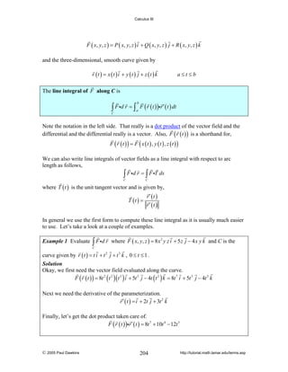 Calculus III

F ( x , y , z ) = P ( x, y , z ) i + Q ( x, y , z ) j + R ( x, y , z ) k
and the three-dimensional, smooth curve given by
r (t ) = x (t ) i + y (t ) j + z (t ) k

a≤t≤b

The line integral of F along C is

∫ F id r = ∫ a F ( r ( t ) )ir ′ ( t ) dt
b

C

Note the notation in the left side. That really is a dot product of the vector field and the
differential and the differential really is a vector. Also, F ( r ( t ) ) is a shorthand for,
F ( r (t )) = F ( x (t ) , y (t ) , z (t ))

We can also write line integrals of vector fields as a line integral with respect to arc
length as follows,
∫ F id r = ∫ F iT ds
C

C

where T ( t ) is the unit tangent vector and is given by,
T (t ) =

r′ (t )
r′ (t )

In general we use the first form to compute these line integral as it is usually much easier
to use. Let’s take a look at a couple of examples.
Example 1 Evaluate

∫ F id r

where F ( x, y, z ) = 8 x 2 y z i + 5 z j − 4 x y k and C is the

C

curve given by r ( t ) = t i + t 2 j + t 3 k , 0 ≤ t ≤ 1 .
Solution
Okay, we first need the vector field evaluated along the curve.
F ( r ( t ) ) = 8t 2 ( t 2 )( t 3 ) i + 5t 3 j − 4t ( t 2 ) k = 8t 7 i + 5t 3 j − 4t 3 k

Next we need the derivative of the parameterization.
r ′ ( t ) = i + 2t j + 3t 2 k
Finally, let’s get the dot product taken care of.
F ( r ( t ) )ir ′ ( t ) = 8t 7 + 10t 4 − 12t 5

© 2005 Paul Dawkins

204

http://tutorial.math.lamar.edu/terms.asp

 