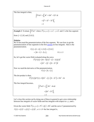 Calculus III

The line integral is then,

∫ F id r = ∫

1
0

8t 7 + 10t 4 − 12t 5 dt

C

= ( t 8 + 2t 5 − 2t 6 )

1
0

=1

Example 2 Evaluate

∫ F id r

where F ( x, y, z ) = x z i − y z k and C is the line segment

C

from ( −1, 2, 0 ) and ( 3, 0,1) .
Solution
We’ll first need the parameterization of the line segment. We saw how to get the
parameterization of line segments in the first section on line integrals. Here is the
parameterization.
r ( t ) = (1 − t ) −1, 2, 0 + t 3, 0,1

= 4t − 1, 2 − 2t , t ,

0 ≤ t ≤1

So, let’s get the vector field evaluated along the curve.
F ( r ( t ) ) = ( 4t − 1)( t ) i − ( 2 − 2t )( t ) k
= ( 4t 2 − t ) i − ( 2t − 2t 2 ) k

Now we need the derivative of the parameterization.
r ′ ( t ) = 4, −2,1
The dot product is then,
F ( r ( t ) )ir ′ ( t ) = 4 ( 4t 2 − t ) − ( 2t − 2t 2 ) = 18t 2 − 6t
The line integral becomes,
1

∫ F id r = ∫ 18t
0

2

− 6t dt

C

= ( 6t 3 − 3t 2 )

1
0

=3
Let’s close this section out by doing one of these in general to get a nice relationship
between line integrals of vector fields and line integrals with respect to x, y, and z.
Given the vector field F ( x, y, z ) = P i + Q j + R k and the curve C parameterized by
r ( t ) = x ( t ) i + y ( t ) j + z ( t ) k , a ≤ t ≤ b the line integral is,
© 2005 Paul Dawkins

205

http://tutorial.math.lamar.edu/terms.asp

 