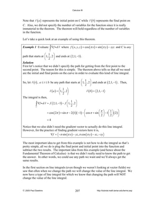 Calculus III

Note that r ( a ) represents the initial point on C while r ( b ) represents the final point on
C. Also, we did not specify the number of variables for the function since it is really
immaterial to the theorem. The theorem will hold regardless of the number of variables
in the function.
Let’s take a quick look at an example of using this theorem.
Example 1 Evaluate ∫ ∇f i d r where f ( x, y, z ) = cos (π x ) + sin (π y ) − xyz and C is any
C

⎛ 1 ⎞
path that starts at ⎜1, , 2 ⎟ and ends at ( 2,1, −1) .
⎝ 2 ⎠
Solution
First let’s notice that we didn’t specify the path for getting from the first point to the
second point. The reason for this is simple. The theorem above tells us that all we need
are the initial and final points on the curve in order to evaluate this kind of line integral.
⎛ 1 ⎞
So, let r ( t ) , a ≤ t ≤ b be any path that starts at ⎜1, , 2 ⎟ and ends at ( 2,1, −1) . Then,
⎝ 2 ⎠
1
r ( a ) = 1, , 2
r ( b ) = 2,1, −1
2
The integral is then,
⎛ 1 ⎞
∫ ∇f i d r = f ( 2,1, −1) − f ⎜1, 2 , 2 ⎟
⎝
⎠
C
⎛
⎛π ⎞ ⎛1⎞ ⎞
= cos ( 2π ) + sin π − 2 (1)( −1) − ⎜ cos π + sin ⎜ ⎟ − 1⎜ ⎟ ( 2 ) ⎟
⎝ 2 ⎠ ⎝2⎠ ⎠
⎝
=4
Notice that we also didn’t need the gradient vector to actually do this line integral.
However, for the practice of finding gradient vectors here it is,
∇f = −π sin (π x ) − yz, π cos (π y ) − xz , − xy
The most important idea to get from this example is not how to do the integral as that’s
pretty simple, all we do is plug the final point and initial point into the function and
subtract the two results. The important idea from this example (and hence about the
Fundamental Theorem of Calculus) is that we didn’t really need to know the path to get
the answer. In other words, we could use any path we want and we’ll always get the
same results.
In the first section on line integrals (even though we weren’t looking at vector fields) we
saw that often when we change the path we will change the value of the line integral. We
now have a type of line integral for which we know that changing the path will NOT
change the value of the line integral.

© 2005 Paul Dawkins

207

http://tutorial.math.lamar.edu/terms.asp

 