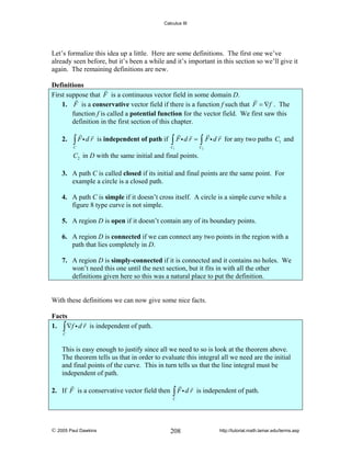 Calculus III

Let’s formalize this idea up a little. Here are some definitions. The first one we’ve
already seen before, but it’s been a while and it’s important in this section so we’ll give it
again. The remaining definitions are new.

Definitions
First suppose that F is a continuous vector field in some domain D.
1. F is a conservative vector field if there is a function f such that F = ∇f . The
function f is called a potential function for the vector field. We first saw this
definition in the first section of this chapter.
2.

∫ Fid r

is independent of path if

C

∫ Fid r = ∫ Fi d r

C1

for any two paths C1 and

C2

C2 in D with the same initial and final points.

3. A path C is called closed if its initial and final points are the same point. For
example a circle is a closed path.
4. A path C is simple if it doesn’t cross itself. A circle is a simple curve while a
figure 8 type curve is not simple.
5. A region D is open if it doesn’t contain any of its boundary points.
6. A region D is connected if we can connect any two points in the region with a
path that lies completely in D.
7. A region D is simply-connected if it is connected and it contains no holes. We
won’t need this one until the next section, but it fits in with all the other
definitions given here so this was a natural place to put the definition.

With these definitions we can now give some nice facts.

Facts
1. ∫ ∇f i d r is independent of path.
C

This is easy enough to justify since all we need to so is look at the theorem above.
The theorem tells us that in order to evaluate this integral all we need are the initial
and final points of the curve. This in turn tells us that the line integral must be
independent of path.

2. If F is a conservative vector field then

∫ Fid r

is independent of path.

C

© 2005 Paul Dawkins

208

http://tutorial.math.lamar.edu/terms.asp

 
