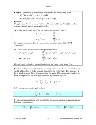 Calculus III

Example 1 Determine if the following vector fields are conservative or not.
(a) F ( x, y ) = ( x 2 − yx ) i + ( y 2 − xy ) j

(b) F ( x, y ) = ( 2 xe xy + x 2 ye xy ) i + ( x3e xy + 2 y ) j

Solution
Okay, there really isn’t too much to these. All we do is identify P and Q then take a
couple of derivatives and compare the results.

(a) In this case here is P and Q and the appropriate partial derivatives.
∂P
P = x 2 − yx
= −x
∂y
∂Q
Q = y 2 − xy
= −y
∂x
So, since the two partial derivatives are not the same this vector field is NOT
conservative.
(b) Here is P and Q as well as the appropriate derivatives.
∂P
P = 2 xe xy + x 2 ye xy
= 2 x 2e xy + x 2e xy + x3 ye xy = 3 x 2e xy + x3 ye xy
∂y
∂Q
Q = x 3e xy + 2 y
= 3x 2e xy + x3 ye xy
∂x
The two partial derivatives are equal and so this is a conservative vector field.
Now that we know how to identify if a two-dimensional vector field is conservative we
need to address how to find a potential function for the vector field. This is actually a
fairly simple process. First, let’s assume that the vector field is conservative and so we
know that a potential function, f ( x, y ) exists. We can then say that,
∇f =

∂f
∂f
i+
j = Pi +Q j = F
∂x
∂y

Or by setting components equal we have,
∂f
=P
∂x

and

∂f
=Q
∂y

By integrating each of these with respect to the appropriate variable we can arrive at the
following two equations.
f ( x, y ) = ∫ P ( x, y ) dx

© 2005 Paul Dawkins

or

210

f ( x, y ) = ∫ Q ( x, y ) dy

http://tutorial.math.lamar.edu/terms.asp

 