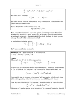 Calculus III

∂f
= 2 xe xy + x 2 ye xy + h′ ( x ) = 2 xe xy + x 2 ye xy = P
∂x
So, in this case it looks like,

h′ ( x ) = 0

⇒

h ( x) = c

So, in this case the “constant of integration” really was a constant. Sometimes this will
happen and sometimes it won’t.
Here is the potential function for this vector field.
f ( x, y ) = x 2e xy + y 2 + c
Now, as noted above we don’t have a way (yet) of determining if a three-dimensional
vector field is conservative or not. However, if we are given that a three-dimensional
vector field is conservative finding a potential function is similar to the above process,
although the work will be a little more involved.
In this case we will use the fact that,
∂f
∂f
∂f
∇f = i +
j + k = Pi +Q j + Rk = F
∂x
∂y
∂z
Let’s take a quick look at an example.
Example 3 Find a potential function for the vector field
F = 2 xy 3 z 4 i + 3 x 2 y 2 z 4 j + 4 x 2 y 3 z 3 k
Solution
Okay, we’ll start off with the following equalities.
∂f
∂f
= 2 xy 3 z 4
= 3x 2 y 2 z 4
∂x
∂y

∂f
= 4 x2 y3 z3
∂z

To get started we can integrate the first one with respect to x, the second one with respect
to y, or the third one with respect to z. Let’s integrate the first one with respect to x.
f ( x, y, z ) = ∫ 2 xy 3 z 4 dx = x 2 y 3 z 4 + g ( y, z )
Note that this time the “constant of integration” will be a function of both y and z since
differentiating anything of that form with respect to x will differentiate to zero.
Now, we can differentiate this with respect to y and set it equal to Q. Doing this gives,
∂f
= 3x 2 y 2 z 4 + g y ( y, z ) = 3x 2 y 2 z 4 = Q
∂y
Of course we’ll need to take the partial derivative of the constant of integration since it is

© 2005 Paul Dawkins

213

http://tutorial.math.lamar.edu/terms.asp

 