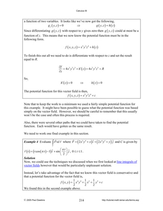 Calculus III

a function of two variables. It looks like we’ve now got the following,
g y ( y, z ) = 0
⇒
g ( y, z ) = h ( z )
Since differentiating g ( y, z ) with respect to y gives zero then g ( y, z ) could at most be a
function of z. This means that we now know the potential function must be in the
following form.
f ( x, y , z ) = x 2 y 3 z 4 + h ( z )

To finish this out all we need to do is differentiate with respect to z and set the result
equal to R.
∂f
= 4 x 2 y 3 z 3 + h′ ( z ) = 4 x 2 y 3 z 3 = R
∂z
So,

h′ ( z ) = 0

⇒

h(z) = 0

The potential function for this vector field is then,
f ( x, y , z ) = x 2 y 3 z 4 + c
Note that to keep the work to a minimum we used a fairly simple potential function for
this example. It might have been possible to guess what the potential function was based
simply on the vector field. However, we should be careful to remember that this usually
won’t be the case and often this process is required.
Also, there were several other paths that we could have taken to find the potential
function. Each would have gotten us the same result.
We need to work one final example in this section.
Example 4 Evaluate

∫ F id r

where F = ( 2 x 3 y 4 + x ) i + ( 2 x 4 y 3 + y ) j and C is given by

C

⎛π t ⎞
r ( t ) = ( t cos (π t ) − 1) i + sin ⎜ ⎟ j , 0 ≤ t ≤ 1 .
⎝ 2 ⎠
Solution
Now, we could use the techniques we discussed when we first looked at line integrals of
vector fields however that would be particularly unpleasant solution.
Instead, let’s take advantage of the fact that we know this vector field is conservative and
that a potential function for the vector field is,
1
1
1
f ( x, y ) = x 4 y 4 + x 2 + y 2 + c
2
2
2
We found this in the second example above.

© 2005 Paul Dawkins

214

http://tutorial.math.lamar.edu/terms.asp

 