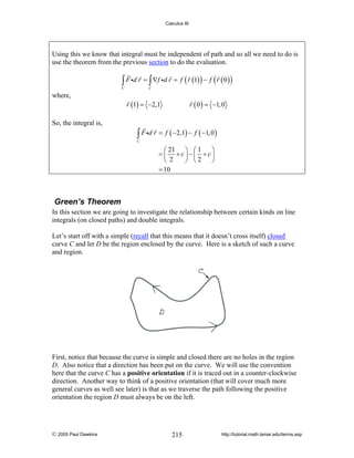Calculus III

Using this we know that integral must be independent of path and so all we need to do is
use the theorem from the previous section to do the evaluation.

∫ F id r = ∫ ∇f id r = f ( r (1) ) − f ( r ( 0 ) )

C

where,

So, the integral is,

C

r (1) = −2,1

r ( 0 ) = −1, 0

∫ F id r = f ( −2,1) − f ( −1, 0 )

C

⎛ 21 ⎞ ⎛ 1
⎞
= ⎜ + c⎟ −⎜ + c⎟
⎝ 2
⎠ ⎝2
⎠
= 10

Green’s Theorem
In this section we are going to investigate the relationship between certain kinds on line
integrals (on closed paths) and double integrals.
Let’s start off with a simple (recall that this means that it doesn’t cross itself) closed
curve C and let D be the region enclosed by the curve. Here is a sketch of such a curve
and region.

First, notice that because the curve is simple and closed there are no holes in the region
D. Also notice that a direction has been put on the curve. We will use the convention
here that the curve C has a positive orientation if it is traced out in a counter-clockwise
direction. Another way to think of a positive orientation (that will cover much more
general curves as well see later) is that as we traverse the path following the positive
orientation the region D must always be on the left.

© 2005 Paul Dawkins

215

http://tutorial.math.lamar.edu/terms.asp

 