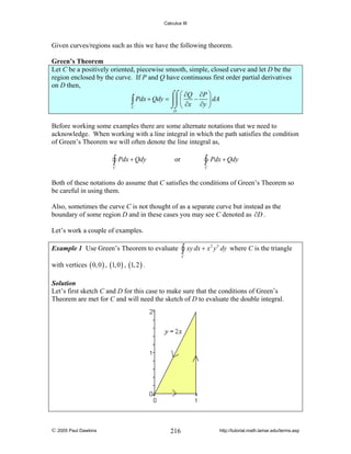 Calculus III

Given curves/regions such as this we have the following theorem.

Green’s Theorem
Let C be a positively oriented, piecewise smooth, simple, closed curve and let D be the
region enclosed by the curve. If P and Q have continuous first order partial derivatives
on D then,
⌠⌠ ⎛ ∂Q ∂P ⎞
∫ Pdx + Qdy = ⎮⎮ ⎜ ∂x − ∂y ⎟ dA
⎠
⌡⌡ ⎝
C
D

Before working some examples there are some alternate notations that we need to
acknowledge. When working with a line integral in which the path satisfies the condition
of Green’s Theorem we will often denote the line integral as,

∫ Pdx + Qdy

∫ Pdx + Qdy

or

C

C

Both of these notations do assume that C satisfies the conditions of Green’s Theorem so
be careful in using them.
Also, sometimes the curve C is not thought of as a separate curve but instead as the
boundary of some region D and in these cases you may see C denoted as ∂D .
Let’s work a couple of examples.
Example 1 Use Green’s Theorem to evaluate

∫ xy dx + x

2

y 3 dy where C is the triangle

C

with vertices ( 0, 0 ) , (1, 0 ) , (1, 2 ) .

Solution
Let’s first sketch C and D for this case to make sure that the conditions of Green’s
Theorem are met for C and will need the sketch of D to evaluate the double integral.

© 2005 Paul Dawkins

216

http://tutorial.math.lamar.edu/terms.asp

 