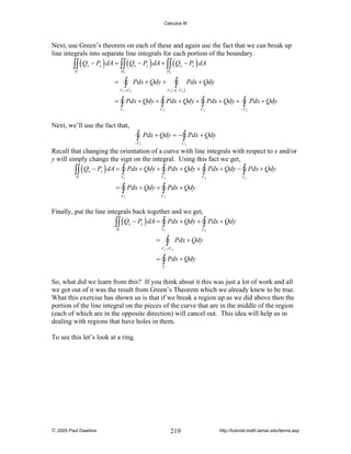 Calculus III

Next, use Green’s theorem on each of these and again use the fact that we can break up
line integrals into separate line integrals for each portion of the boundary.
∫∫ ( Qx − Py ) dA = ∫∫ ( Qx − Py ) dA + ∫∫ ( Qx − Py ) dA
D

D1

∫

=

D2

=

∫

Pdx + Qdy +

Pdx + Qdy

C2 ∪( − C3 )

C1 ∪C3

∫ Pdx + Qdy + ∫ Pdx + Qdy + ∫ Pdx + Qdy + ∫

C1

C3

Pdx + Qdy

− C3

C2

Next, we’ll use the fact that,

∫

− C3

Pdx + Qdy = − ∫ Pdx + Qdy
C3

Recall that changing the orientation of a curve with line integrals with respect to x and/or
y will simply change the sign on the integral. Using this fact we get,
∫∫ ( Qx − Py ) dA = ∫ Pdx + Qdy + ∫ Pdx + Qdy + ∫ Pdx + Qdy − ∫ Pdx + Qdy
D

C1

=

C3

C2

C3

∫ Pdx + Qdy + ∫ Pdx + Qdy

C1

C2

Finally, put the line integrals back together and we get,
∫∫ ( Qx − Py ) dA = ∫ Pdx + Qdy + ∫ Pdx + Qdy
D

C1

C2

∫

=

Pdx + Qdy

C1 ∪C2

=

∫ Pdx + Qdy

C

So, what did we learn from this? If you think about it this was just a lot of work and all
we got out of it was the result from Green’s Theorem which we already knew to be true.
What this exercise has shown us is that if we break a region up as we did above then the
portion of the line integral on the pieces of the curve that are in the middle of the region
(each of which are in the opposite direction) will cancel out. This idea will help us in
dealing with regions that have holes in them.
To see this let’s look at a ring.

© 2005 Paul Dawkins

219

http://tutorial.math.lamar.edu/terms.asp

 