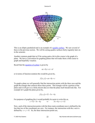 Calculus III

This is an elliptic parabaloid and is an example of a quadric surface. We saw several of
these in the previous section. We will be seeing quadric surfaces fairly regularly later on
in the semester.
Another common graph that we’ll be seeing quite a bit in this course is the graph of a
plane. We have a convention for graphing planes that will make them a little easier to
graph and hopefully visualize.
Recall that the equation of a plane is given by

ax + by + cz = d
or in terms of function notation this would be given by,
f ( x, y ) = ax + by + c

To graph a plane we will generally find the intersection points with the three axes and the
graph the triangle that connects those three points. This triangle will be a portion of the
plane and it will give us a fairly decent idea on what the plane itself should look like. For
example let’s graph the plane given by,
f ( x, y ) = 12 − 3 x − 4 y

For purposes of graphing this it would probably be easier to write this as,
z = 12 − 3x − 4 y
⇒
3 x + 4 y + z = 12
Now, each of the intersection points with the three main coordinate axes is defined by the
fact that two of the coordinates are zero. For instance, the intersection with the z-axis is
defined by x = y = 0 . So, the three intersection points are,
© 2005 Paul Dawkins

22

http://tutorial.math.lamar.edu/terms.asp

 