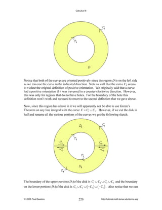 Calculus III

Notice that both of the curves are oriented positively since the region D is on the left side
as we traverse the curve in the indicated direction. Note as well that the curve C2 seems
to violate the original definition of positive orientation. We originally said that a curve
had a positive orientation if it was traversed in a counter-clockwise direction. However,
this was only for regions that do not have holes. For the boundary of the hole this
definition won’t work and we need to resort to the second definition that we gave above.
Now, since this region has a hole in it we will apparently not be able to use Green’s
Theorem on any line integral with the curve C = C1 ∪ C2 . However, if we cut the disk in
half and rename all the various portions of the curves we get the following sketch.

The boundary of the upper portion (D1)of the disk is C1 ∪ C2 ∪ C5 ∪ C6 and the boundary

on the lower portion (D2)of the disk is C3 ∪ C4 ∪ ( −C5 ) ∪ ( −C6 ) . Also notice that we can

© 2005 Paul Dawkins

220

http://tutorial.math.lamar.edu/terms.asp

 
