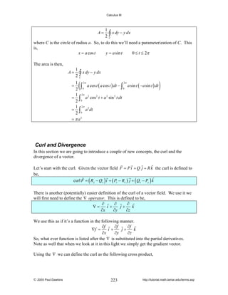 Calculus III

1
∫ x dy − y dx
2C
where C is the circle of radius a. So, to do this we’ll need a parameterization of C. This
is,
x = a cos t
y = a sin t
0 ≤ t ≤ 2π
A=

The area is then,
A=

1
2

∫ x dy − y dx

C

(

2π
1 2π
∫ 0 a cos t ( a cos t ) dt − ∫ 0 a sin t ( −a sin t ) dt
2
1 2π
= ∫ a 2 cos 2 t + a 2 sin 2 t dt
2 0
1 2π
= ∫ a 2 dt
2 0
= π a2

=

)

Curl and Divergence
In this section we are going to introduce a couple of new concepts, the curl and the
divergence of a vector.
Let’s start with the curl. Given the vector field F = P i + Q j + R k the curl is defined to
be,
curl F = ( Ry − Qz ) i + ( Pz − Rx ) j + ( Qx − Py ) k
There is another (potentially) easier definition of the curl of a vector field. We use it we
will first need to define the ∇ operator. This is defined to be,
∂
∂
∂
∇=
i+
j+
k
∂x
∂y
∂z
We use this as if it’s a function in the following manner.
∂f
∂f
∂f
∇f =
i+
j+
k
∂x
∂y
∂z
So, what ever function is listed after the ∇ is substituted into the partial derivatives.
Note as well that when we look at it in this light we simply get the gradient vector.
Using the ∇ we can define the curl as the following cross product,

© 2005 Paul Dawkins

223

http://tutorial.math.lamar.edu/terms.asp

 