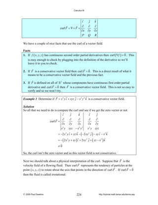 Calculus III

i
curl F = ∇ × F =

j

k

∂
∂x
P

∂
∂y
Q

∂
∂z
R

We have a couple of nice facts that use the curl of a vector field.

Facts
1. If f ( x, y, z ) has continuous second order partial derivatives then curl ( ∇f ) = 0 . This
is easy enough to check by plugging into the definition of the derivative so we’ll
leave it to you to check.

2. If F is a conservative vector field then curl F = 0 . This is a direct result of what it
means to be a conservative vector field and the previous fact.
3. If F is defined on all of 3 whose components have continuous first order partial
derivative and curl F = 0 then F is a conservative vector field. This is not so easy to
verify and so we won’t try.
Example 1 Determine if F = x 2 y i + xyz j − x 2 y 2 k is a conservative vector field.
Solution
So all that we need to do is compute the curl and see if we get the zero vector or not.
i
j
k
i
j
∂
∂
∂
∂
∂
curl F =
∂x ∂y
∂z
∂x ∂y
2
2 2
x y xyz − x y
x 2 y xyz

= −2 x 2 y i + yz k − ( −2 xy 2 j ) − xy i − x 2 k
= − ( 2 x 2 y + xy ) i + 2 xy 2 j + ( yz − x 2 ) k
≠0
So, the curl isn’t the zero vector and so this vector field is not conservative.
Next we should talk about a physical interpretation of the curl. Suppose that F is the
velocity field of a flowing fluid. Then curl F represents the tendency of particles at the
point ( x, y, z ) to rotate about the axis that points in the direction of curl F . If curl F = 0
then the fluid is called irrotational.

© 2005 Paul Dawkins

224

http://tutorial.math.lamar.edu/terms.asp

 