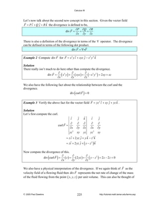 Calculus III

Let’s now talk about the second new concept in this section. Given the vector field
F = P i + Q j + R k the divergence is defined to be,
∂P ∂Q ∂R
+
+
div F =
∂x ∂y ∂z
There is also a definition of the divergence in terms of the ∇ operator. The divergence
can be defined in terms of the following dot product.
div F = ∇i F
Example 2 Compute div F for F = x 2 y i + xyz j − x 2 y 2 k
Solution
There really isn’t much to do here other than compute the divergence.
∂
∂
∂
div F = ( x 2 y ) + ( xyz ) + ( − x 2 y 2 ) = 2 xy + xz
∂x
∂y
∂z

We also have the following fact about the relationship between the curl and the
divergence.
div curl F = 0

(

)

Example 3 Verify the above fact for the vector field F = yz 2 i + xy j + yz k .
Solution
Let’s first compute the curl.
i
curl F =

j

k

i

j

∂
∂x
yz 2

∂
∂y
xy

∂
∂z
yz

∂
∂x
yz 2

∂
∂y
xy

= z i + 2 yz j + y k − z 2 k
= zi + 2 yz j + ( y − z 2 ) k

Now compute the divergence of this.
∂
∂
∂
div curl F = ( z ) + ( 2 yz ) + ( y − z 2 ) = 2 z − 2 z = 0
∂x
∂y
∂z

(

)

We also have a physical interpretation of the divergence. If we again think of F as the
velocity field of a flowing fluid then div F represents the net rate of change of the mass
of the fluid flowing from the point ( x, y, z ) per unit volume. This can also be thought of

© 2005 Paul Dawkins

225

http://tutorial.math.lamar.edu/terms.asp

 