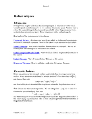 Calculus III

Surface Integrals
Introduction
In the previous chapter we looked at evaluating integrals of functions or vector fields
where the points came from a curve in two- or three-dimensional space. We now want to
extend this idea and integrate functions and vector fields where the points come from a
surface in three-dimensional space. These integrals are called surface integrals.
Here is a list of the topics covered in this chapter.

Parametric Surfaces – In this section we will take a look at the basics of representing a
surface with parametric equations. We will also take a look at a couple of applications.
Surface Integrals – Here we will introduce the topic of surface integrals. We will be
working with surface integrals of functions in this section.
Surface Integrals of Vector Fields – We will look at surface integrals of vector fields in
this section.
Stokes’ Theorem – We will look at Stokes’ Theorem in this section.
Divergence Theorem – Here we will take a look at the Divergence Theorem.

Parametric Surfaces
Before we get into surface integrals we first need to talk about how to parameterize a
surface. When we parameterized a curve we took values of t from some interval [ a, b ]
and plugged them into

r (t ) = x (t ) i + y (t ) j + z (t ) k

and the resulting set of vectors will be the position vectors for the points on the curve.
With surfaces we’ll do something similar. We will take points, ( u , v ) , out of some twodimensional space D and plug them into
r ( u, v ) = x ( u, v ) i + y ( u, v ) j + z ( u, v ) k
and the resulting set of vectors will be the position vectors for the points on the surface S
that we are trying to parameterize. This is often called the parametric representation of
the parametric surface S.

© 2005 Paul Dawkins

227

http://tutorial.math.lamar.edu/terms.asp

 