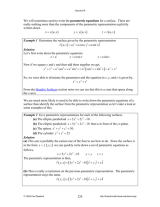 Calculus III

We will sometimes need to write the parametric equations for a surface. There are
really nothing more than the components of the parametric representation explicitly
written down.
x = x ( u, v )
y = y ( u, v )
z = z ( u, v )
Example 1 Determine the surface given by the parametric representation
r ( u , v ) = u i + u cos v j + u sin v k
Solution
Let’s first write down the parametric equations.
x=u
y = u cos v

z = u sin v

Now if we square y and z and then add them together we get,
y 2 + z 2 = u 2 cos 2 v + u 2 sin 2 v = u 2 ( cos 2 v + sin 2 v ) = u 2 = x 2
So, we were able to eliminate the parameters and the equation in x, y, and z is given by,
x2 = y 2 + z 2
From the Quadric Surfaces section notes we can see that this is a cone that opens along
the x-axis.
We are much more likely to need to be able to write down the parametric equations of a
surface than identify the surface from the parametric representation so let’s take a look at
some examples of this.
Example 2 Give parametric representations for each of the following surfaces.
(a) The elliptic paraboloid x = 5 y 2 + 2 z 2 − 10 .
(b) The elliptic paraboloid x = 5 y 2 + 2 z 2 − 10 that is in front of the yz-plane.
(c) The sphere x 2 + y 2 + z 2 = 30 .
(d) The cylinder y 2 + z 2 = 25
Solution
(a) This one is probably the easiest one of the four to see how to do. Since the surface is
in the form x = f ( y, z ) we can quickly write down a set of parametric equations as

follows,
x = 5 y 2 + 2 z 2 − 10
y=y
z=z
The parametric representation is then,
r ( y, z ) = ( 5 y 2 + 2 z 2 − 10 ) i + y j + z k

(b) This is really a restriction on the previous parametric representation. The parametric
representation stays the same.
r ( y, z ) = ( 5 y 2 + 2 z 2 − 10 ) i + y j + z k

© 2005 Paul Dawkins

228

http://tutorial.math.lamar.edu/terms.asp

 