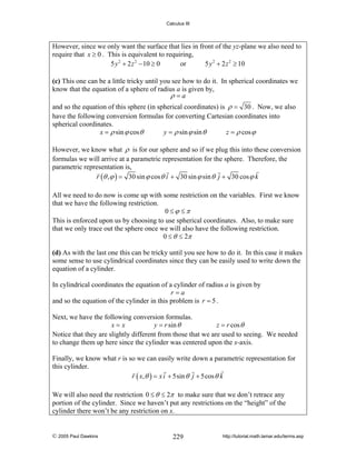 Calculus III

However, since we only want the surface that lies in front of the yz-plane we also need to
require that x ≥ 0 . This is equivalent to requiring,
5 y 2 + 2 z 2 − 10 ≥ 0
or
5 y 2 + 2 z 2 ≥ 10

(c) This one can be a little tricky until you see how to do it. In spherical coordinates we
know that the equation of a sphere of radius a is given by,
ρ =a
and so the equation of this sphere (in spherical coordinates) is ρ = 30 . Now, we also
have the following conversion formulas for converting Cartesian coordinates into
spherical coordinates.
x = ρ sin ϕ cos θ
y = ρ sin ϕ sin θ
z = ρ cos ϕ
However, we know what ρ is for our sphere and so if we plug this into these conversion
formulas we will arrive at a parametric representation for the sphere. Therefore, the
parametric representation is,
r (θ , ϕ ) = 30 sin ϕ cos θ i + 30 sin ϕ sin θ j + 30 cos ϕ k
All we need to do now is come up with some restriction on the variables. First we know
that we have the following restriction.
0 ≤ϕ ≤π
This is enforced upon us by choosing to use spherical coordinates. Also, to make sure
that we only trace out the sphere once we will also have the following restriction.
0 ≤ θ ≤ 2π

(d) As with the last one this can be tricky until you see how to do it. In this case it makes
some sense to use cylindrical coordinates since they can be easily used to write down the
equation of a cylinder.
In cylindrical coordinates the equation of a cylinder of radius a is given by
r=a
and so the equation of the cylinder in this problem is r = 5 .
Next, we have the following conversion formulas.
x=x
y = r sin θ
z = r cos θ
Notice that they are slightly different from those that we are used to seeing. We needed
to change them up here since the cylinder was centered upon the x-axis.
Finally, we know what r is so we can easily write down a parametric representation for
this cylinder.
r ( x, θ ) = x i + 5sin θ j + 5cos θ k
We will also need the restriction 0 ≤ θ ≤ 2π to make sure that we don’t retrace any
portion of the cylinder. Since we haven’t put any restrictions on the “height” of the
cylinder there won’t be any restriction on x.

© 2005 Paul Dawkins

229

http://tutorial.math.lamar.edu/terms.asp

 