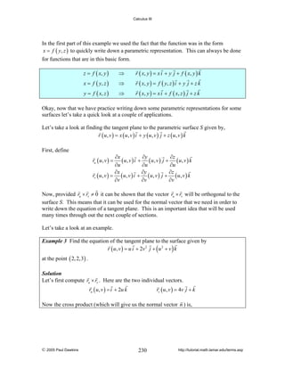 Calculus III

In the first part of this example we used the fact that the function was in the form
x = f ( y, z ) to quickly write down a parametric representation. This can always be done
for functions that are in this basic form.
z = f ( x, y )

⇒

r ( x, y ) = x i + y j + f ( x , y ) k

x = f ( y, z )

⇒

r ( x, y ) = f ( y , z ) i + y j + z k

y = f ( x, z )

⇒

r ( x, y ) = x i + f ( x , z ) j + z k

Okay, now that we have practice writing down some parametric representations for some
surfaces let’s take a quick look at a couple of applications.
Let’s take a look at finding the tangent plane to the parametric surface S given by,
r ( u, v ) = x ( u, v ) i + y ( u, v ) j + z ( u, v ) k
First, define

∂x
∂y
∂z
( u, v ) i + ( u, v ) j + ( u, v ) k
∂u
∂u
∂u
∂x
∂y
∂z
rv ( u , v ) = ( u , v ) i + ( u, v ) j + ( u, v ) k
∂v
∂v
∂v
ru ( u , v ) =

Now, provided ru × rv ≠ 0 it can be shown that the vector ru × rv will be orthogonal to the
surface S. This means that it can be used for the normal vector that we need in order to
write down the equation of a tangent plane. This is an important idea that will be used
many times through out the next couple of sections.
Let’s take a look at an example.
Example 3 Find the equation of the tangent plane to the surface given by
r ( u , v ) = u i + 2v 2 j + ( u 2 + v ) k

at the point ( 2, 2,3) .
Solution
Let’s first compute ru × rv . Here are the two individual vectors.

ru ( u , v ) = i + 2u k

rv ( u, v ) = 4v j + k

Now the cross product (which will give us the normal vector n ) is,

© 2005 Paul Dawkins

230

http://tutorial.math.lamar.edu/terms.asp

 