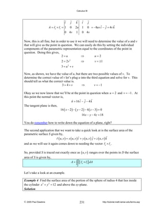 Calculus III

i
j k
n = ru × rv = 1 0 2u
0 4v 1

i
j
1 0 = −8uv i − j + 4v k
0 4v

Now, this is all fine, but in order to use it we will need to determine the value of u and v
that will give us the point in question. We can easily do this by setting the individual
components of the parametric representation equal to the coordinates of the point in
question. Doing this gives,
2=u
⇒
u=2
2 = 2v 2

⇒

v = ±1

3 = u2 + v
Now, as shown, we have the value of u, but there are two possible values of v. To
determine the correct value of v let’s plug u into the third equation and solve for v. This
should tell us what the correct value is.
3= 4+v
⇒
v = −1
Okay so we now know that we’ll be at the point in question when u = 2 and v = −1 . At
this point the normal vector is,
n = 16 i − j − 4 k
The tangent plane is then,
16 ( x − 2 ) − ( y − 2 ) − 4 ( z − 3) = 0
16 x − y − 4 z = 18
You do remember how to write down the equation of a plane, right?
The second application that we want to take a quick look at is the surface area of the
parametric surface S given by,
r ( u, v ) = x ( u, v ) i + y ( u, v ) j + z ( u, v ) k
and as we will see it again comes down to needing the vector ru × rv .
So, provided S is traced out exactly once as ( u , v ) ranges over the points in D the surface
area of S is given by,
A = ∫∫ ru × rv dA
D

Let’s take a look at an example.
Example 4 Find the surface area of the portion of the sphere of radius 4 that lies inside
the cylinder x 2 + y 2 = 12 and above the xy-plane.
Solution

© 2005 Paul Dawkins

231

http://tutorial.math.lamar.edu/terms.asp

 