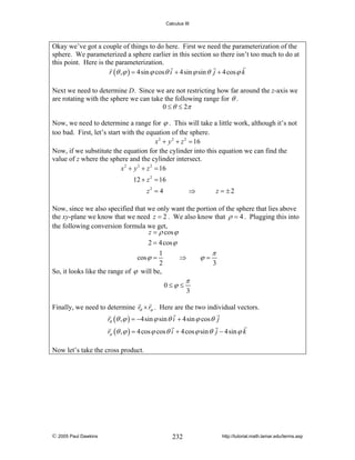 Calculus III

Okay we’ve got a couple of things to do here. First we need the parameterization of the
sphere. We parameterized a sphere earlier in this section so there isn’t too much to do at
this point. Here is the parameterization.
r (θ , ϕ ) = 4sin ϕ cos θ i + 4sin ϕ sin θ j + 4 cos ϕ k
Next we need to determine D. Since we are not restricting how far around the z-axis we
are rotating with the sphere we can take the following range for θ .
0 ≤ θ ≤ 2π
Now, we need to determine a range for ϕ . This will take a little work, although it’s not
too bad. First, let’s start with the equation of the sphere.
x 2 + y 2 + z 2 = 16
Now, if we substitute the equation for the cylinder into this equation we can find the
value of z where the sphere and the cylinder intersect.
x 2 + y 2 + z 2 = 16

12 + z 2 = 16
z2 = 4

⇒

z = ±2

Now, since we also specified that we only want the portion of the sphere that lies above
the xy-plane we know that we need z = 2 . We also know that ρ = 4 . Plugging this into
the following conversion formula we get,
z = ρ cos ϕ
2 = 4 cos ϕ
1
⇒
cos ϕ =
2
So, it looks like the range of ϕ will be,
0≤ϕ ≤

ϕ=

π
3

π
3

Finally, we need to determine rθ × rϕ . Here are the two individual vectors.
rθ (θ , ϕ ) = −4sin ϕ sin θ i + 4sin ϕ cos θ j
rϕ (θ , ϕ ) = 4 cos ϕ cos θ i + 4 cos ϕ sin θ j − 4sin ϕ k
Now let’s take the cross product.

© 2005 Paul Dawkins

232

http://tutorial.math.lamar.edu/terms.asp

 