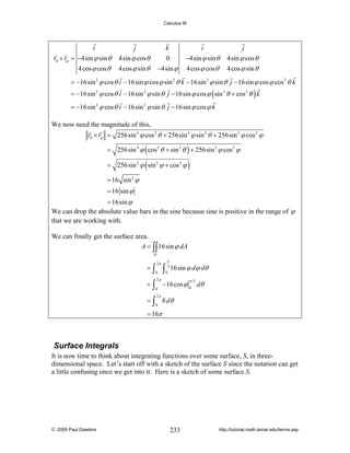 Calculus III

i
rθ × rϕ = −4sin ϕ sin θ
4 cos ϕ cos θ

j

k
0
−4sin ϕ

4sin ϕ cos θ
4 cos ϕ sin θ

i
−4sin ϕ sin θ
4 cos ϕ cos θ

j
4sin ϕ cos θ
4 cos ϕ sin θ

= −16sin 2 ϕ cos θ i − 16sin ϕ cos ϕ sin 2 θ k − 16sin 2 ϕ sin θ j − 16sin ϕ cos ϕ cos 2 θ k
= −16sin 2 ϕ cos θ i − 16sin 2 ϕ sin θ j − 16sin ϕ cos ϕ ( sin 2 θ + cos 2 θ ) k
= −16sin 2 ϕ cos θ i − 16sin 2 ϕ sin θ j − 16sin ϕ cos ϕ k
We now need the magnitude of this,
rθ × rϕ = 256sin 4 ϕ cos 2 θ + 256sin 4 ϕ sin 2 θ + 256sin 2 ϕ cos 2 ϕ
= 256sin 4 ϕ ( cos 2 θ + sin 2 θ ) + 256sin 2 ϕ cos 2 ϕ
= 256sin 2 ϕ ( sin 2 ϕ + cos 2 ϕ )
= 16 sin 2 ϕ
= 16 sin ϕ
= 16sin ϕ
We can drop the absolute value bars in the sine because sine is positive in the range of ϕ
that we are working with.
We can finally get the surface area.
A = ∫∫ 16sin ϕ dA
D

=∫
=∫

2π
0
2π
0

∫

π
3
0

16sin ϕ dϕ dθ
π 3

−16 cos ϕ 0 dθ

2π

= ∫ 8 dθ
0

= 16π

Surface Integrals
It is now time to think about integrating functions over some surface, S, in threedimensional space. Let’s start off with a sketch of the surface S since the notation can get
a little confusing once we get into it. Here is a sketch of some surface S.

© 2005 Paul Dawkins

233

http://tutorial.math.lamar.edu/terms.asp

 
