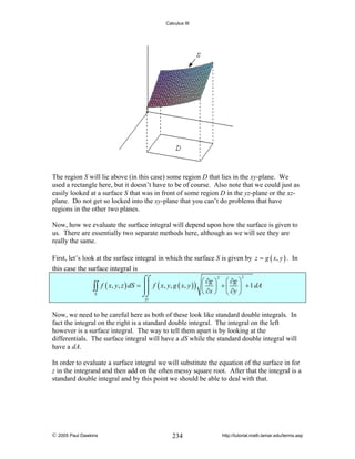 Calculus III

The region S will lie above (in this case) some region D that lies in the xy-plane. We
used a rectangle here, but it doesn’t have to be of course. Also note that we could just as
easily looked at a surface S that was in front of some region D in the yz-plane or the xzplane. Do not get so locked into the xy-plane that you can’t do problems that have
regions in the other two planes.
Now, how we evaluate the surface integral will depend upon how the surface is given to
us. There are essentially two separate methods here, although as we will see they are
really the same.
First, let’s look at the surface integral in which the surface S is given by z = g ( x, y ) . In
this case the surface integral is

∫∫
S

2
2
⌠⌠
⎛ ∂g ⎞ ⎛ ∂g ⎞
f ( x, y, z ) dS = ⎮⎮ f ( x, y, g ( x, y ) ) ⎜ ⎟ + ⎜ ⎟ + 1 dA
⎮⎮
⎝ ∂x ⎠ ⎝ ∂y ⎠
⌡⌡
D

Now, we need to be careful here as both of these look like standard double integrals. In
fact the integral on the right is a standard double integral. The integral on the left
however is a surface integral. The way to tell them apart is by looking at the
differentials. The surface integral will have a dS while the standard double integral will
have a dA.
In order to evaluate a surface integral we will substitute the equation of the surface in for
z in the integrand and then add on the often messy square root. After that the integral is a
standard double integral and by this point we should be able to deal with that.

© 2005 Paul Dawkins

234

http://tutorial.math.lamar.edu/terms.asp

 