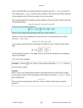 Calculus III

Note as well that there are similar formulas for surfaces given by y = g ( x, z ) (with D in
the xz-plane) and x = g ( y, z ) (with D in the yz-plane). We will see one of these formulas
in the examples and we’ll leave the other to you to write down.
The second method for evaluating a surface integral is for those surfaces that are given by
the parameterization,
r ( u, v ) = x ( u, v ) i + y ( u, v ) j + z ( u, v ) k
In these cases the surface integral is,
∫∫ f ( x, y, z ) dS = ∫∫ f ( r ( u, v ) ) ru × rv dA
S

D

where D is the range of the parameters that trace out the surface S.
Before we work some examples let’s notice that since we can parameterize a surface
given by z = g ( x, y ) as,
r ( x, y ) = xi + yj + g ( x, y ) k
we can always use this form for these kinds of surfaces as well. In fact it can be shown
that,
2

⎛ ∂g ⎞ ⎛ ∂g ⎞
rx × ry = ⎜ ⎟ + ⎜ ⎟ + 1
⎝ ∂x ⎠ ⎝ ∂y ⎠
for these kinds of surfaces. You might want to verify this for the practice of computing
these cross products.
2

Let’s work some examples.
Example 1 Evaluate

∫∫ 6 xy dS

where S is the portion of the plane x + y + z = 1 that lies

S

in front of the yz-plane.
Solution
Okay, since we are looking for the portion of the plane that lies in front of the yz-plane
we are going to need to write the equation of the surface in the form x = g ( y, z ) . This is

easy enough to do.

x = 1− y − z
Next we need to determine just what D is. Here is a sketch of the surface S and the
region D.

© 2005 Paul Dawkins

235

http://tutorial.math.lamar.edu/terms.asp

 