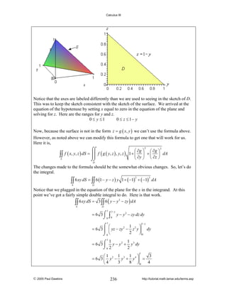 Calculus III

Notice that the axes are labeled differently than we are used to seeing in the sketch of D.
This was to keep the sketch consistent with the sketch of the surface. We arrived at the
equation of the hypotenuse by setting x equal to zero in the equation of the plane and
solving for z. Here are the ranges for y and z.
0 ≤ y ≤1
0 ≤ z ≤ 1− y
Now, because the surface is not in the form z = g ( x, y ) we can’t use the formula above.
However, as noted above we can modify this formula to get one that will work for us.
Here it is,
2
2
⌠⌠
⎛ ∂g ⎞ ⎛ ∂g ⎞
⎜ ⎟
∫∫ f ( x, y, z ) dS = ⎮⎮ f ( g ( y, z ) , y, z ) 1 + ⎝ ∂y ⎠ + ⎜ ∂z ⎟ dA
⎮⎮
⎝ ⎠
S
⌡⌡
D

The changes made to the formula should be the somewhat obvious changes. So, let’s do
the integral.

∫∫ 6 xy dS = ∫∫ 6 (1 − y − z ) y
S

1 + ( −1) + ( −1) dA
2

2

D

Notice that we plugged in the equation of the plane for the x in the integrand. At this
point we’ve got a fairly simple double integral to do. Here is that work.
2
∫∫ 6 xy dS = 3 ∫∫ 6 ( y − y − zy ) dA
S

D

1

1− y

= 6 3 ⌠ ∫ y − y 2 − zy dz dy
⌡0 0
1− y

1

⌠ ⎛
1
⎞
= 6 3 ⎮ ⎜ yz − zy 2 − z 2 y ⎟ dy
2
⎠0
⌡0 ⎝
1
1
1
= 6 3 ⌠ y − y 2 + y 3 dy
⎮
⌡0 2
2
1

1
1 ⎞
3
⎛1
= 6 3 ⎜ y 2 − y3 + y 4 ⎟ =
3
8 ⎠0
4
⎝4

© 2005 Paul Dawkins

236

http://tutorial.math.lamar.edu/terms.asp

 