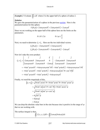 Calculus III

Example 2 Evaluate

∫∫ z dS

where S is the upper half of a sphere of radius 2.

S

Solution
We gave the parameterization of a sphere in the previous section. Here is the
parameterization for this sphere.
r (θ , ϕ ) = 2sin ϕ cos θ i + 2sin ϕ sin θ j + 2 cos ϕ k

Since we are working on the upper half of the sphere here are the limits on the
parameters.
0 ≤ θ ≤ 2π

0≤ϕ ≤

π

2

Next, we need to determine rθ × rϕ . Here are the two individual vectors.
rθ (θ , ϕ ) = −2sin ϕ sin θ i + 2sin ϕ cos θ j
rϕ (θ , ϕ ) = 2 cos ϕ cos θ i + 2 cos ϕ sin θ j − 2sin ϕ k
Now let’s take the cross product.
i
j
rθ × rϕ = −2sin ϕ sin θ 2sin ϕ cos θ
2 cos ϕ cos θ

2 cos ϕ sin θ

k
0

i
−2sin ϕ sin θ

j
2sin ϕ cos θ

−2sin ϕ

2 cos ϕ cos θ

2 cos ϕ sin θ

= −4sin 2 ϕ cos θ i − 4sin ϕ cos ϕ sin 2 θ k − 4sin 2 ϕ sin θ j − 4sin ϕ cos ϕ cos 2 θ k
= −4sin 2 ϕ cos θ i − 4sin 2 ϕ sin θ j − 4sin ϕ cos ϕ ( sin 2 θ + cos 2 θ ) k
= −4sin 2 ϕ cos θ i − 4sin 2 ϕ sin θ j − 4sin ϕ cos ϕ k
Finally, we need the magnitude of this,
rθ × rϕ = 16sin 4 ϕ cos 2 θ + 16sin 4 ϕ sin 2 θ + 16sin 2 ϕ cos 2 ϕ
= 16sin 4 ϕ ( cos 2 θ + sin 2 θ ) + 16sin 2 ϕ cos 2 ϕ
= 16sin 2 ϕ ( sin 2 ϕ + cos 2 ϕ )
= 4 sin 2 ϕ
= 4 sin ϕ
= 4sin ϕ
We can drop the absolute value bars in the sine because sine is positive in the range of ϕ
that we are working with.
The surface integral is then,

∫∫ f ( x, y, z ) dS = ∫∫ 2 cos ϕ ( 4sin ϕ ) dA
S

© 2005 Paul Dawkins

D

237

http://tutorial.math.lamar.edu/terms.asp

 