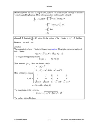 Calculus III

Don’t forget that we need to plug in for x, y and/or z in these as well, although in this case
we just needed to plug in z. Here is the evaluation for the double integral.

∫∫
S

f ( x, y, z ) dS = ∫
=∫
=∫

2π
0
2π
0
2π
0

∫

π
2
0

4sin ( 2ϕ ) dϕ dθ
π

( −2 cos ( 2ϕ ) ) 2 dθ
0

4 dθ

= 8π
Example 3 Evaluate

∫∫ y dS

where S is the portion of the cylinder x 2 + y 2 = 3 that lies

S

between z = 0 and z = 6 .
Solution
We parameterized up a cylinder in the previous section. Here is the parameterization of
this cylinder.
r ( z ,θ ) = 3 cos θ i + 3 sin θ j + z k

The ranges of the parameters are,
0≤ z≤6

0 ≤ θ ≤ 2π

Now we need rz × rθ . Here are the two vectors.
rz ( z ,θ ) = k
rθ ( z ,θ ) = − 3 sin θ i + 3 cos θ j
Here is the cross product.
i
0

j
0

k
1

i
0

j
0

− 3 sin θ

3 cos θ

0

− 3 sin θ

3 cos θ

rz × rθ =

= − 3 cos θ i − 3 sin θ j

The magnitude of this vector is,
rz × rθ = 3cos 2 θ + 3sin 2 θ = 3

The surface integral is then,

© 2005 Paul Dawkins

238

http://tutorial.math.lamar.edu/terms.asp

 