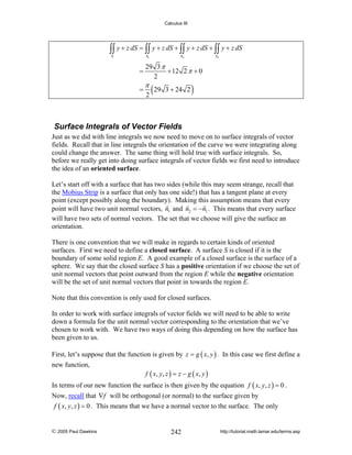 Calculus III

∫∫ y + z dS = ∫∫ y + z dS + ∫∫ y + z dS + ∫∫ y + z dS
S

S1

=
=

S2

S3

29 3 π
+ 12 2 π + 0
2

π

2

( 29

3 + 24 2

)

Surface Integrals of Vector Fields
Just as we did with line integrals we now need to move on to surface integrals of vector
fields. Recall that in line integrals the orientation of the curve we were integrating along
could change the answer. The same thing will hold true with surface integrals. So,
before we really get into doing surface integrals of vector fields we first need to introduce
the idea of an oriented surface.
Let’s start off with a surface that has two sides (while this may seem strange, recall that
the Mobius Strip is a surface that only has one side!) that has a tangent plane at every
point (except possibly along the boundary). Making this assumption means that every
point will have two unit normal vectors, n1 and n2 = −n1 . This means that every surface
will have two sets of normal vectors. The set that we choose will give the surface an
orientation.
There is one convention that we will make in regards to certain kinds of oriented
surfaces. First we need to define a closed surface. A surface S is closed if it is the
boundary of some solid region E. A good example of a closed surface is the surface of a
sphere. We say that the closed surface S has a positive orientation if we choose the set of
unit normal vectors that point outward from the region E while the negative orientation
will be the set of unit normal vectors that point in towards the region E.
Note that this convention is only used for closed surfaces.
In order to work with surface integrals of vector fields we will need to be able to write
down a formula for the unit normal vector corresponding to the orientation that we’ve
chosen to work with. We have two ways of doing this depending on how the surface has
been given to us.
First, let’s suppose that the function is given by z = g ( x, y ) . In this case we first define a
new function,

f ( x, y , z ) = z − g ( x , y )

In terms of our new function the surface is then given by the equation f ( x, y, z ) = 0 .
Now, recall that ∇f will be orthogonal (or normal) to the surface given by
f ( x, y, z ) = 0 . This means that we have a normal vector to the surface. The only

© 2005 Paul Dawkins

242

http://tutorial.math.lamar.edu/terms.asp

 