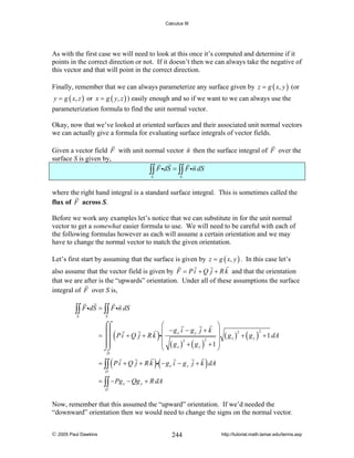 Calculus III

As with the first case we will need to look at this once it’s computed and determine if it
points in the correct direction or not. If it doesn’t then we can always take the negative of
this vector and that will point in the correct direction.
Finally, remember that we can always parameterize any surface given by z = g ( x, y ) (or
y = g ( x, z ) or x = g ( y, z ) ) easily enough and so if we want to we can always use the

parameterization formula to find the unit normal vector.
Okay, now that we’ve looked at oriented surfaces and their associated unit normal vectors
we can actually give a formula for evaluating surface integrals of vector fields.
Given a vector field F with unit normal vector n then the surface integral of F over the
surface S is given by,
∫∫ F idS = ∫∫ F in dS
S

S

where the right hand integral is a standard surface integral. This is sometimes called the
flux of F across S.
Before we work any examples let’s notice that we can substitute in for the unit normal
vector to get a somewhat easier formula to use. We will need to be careful with each of
the following formulas however as each will assume a certain orientation and we may
have to change the normal vector to match the given orientation.
Let’s first start by assuming that the surface is given by z = g ( x, y ) . In this case let’s
also assume that the vector field is given by F = P i + Q j + R k and that the orientation
that we are after is the “upwards” orientation. Under all of these assumptions the surface
integral of F over S is,

∫∫ F idS = ∫∫ F in dS
S

S

⌠⌠
= ⎮⎮ P i + Q j + R k
⎮⎮
⎮⎮
⌡⌡

(

D

(

)

⎛
⎞
⎜ −gx i − g y j + k ⎟
i⎜
⎟
2
2
⎜ ( gx ) + ( g y ) +1 ⎟
⎝
⎠

)(

( gx ) + ( g y )
2

2

+ 1 dA

)

= ∫∫ P i + Q j + R k i − g x i − g y j + k dA
D

= ∫∫ − Pg x − Qg y + R dA
D

Now, remember that this assumed the “upward” orientation. If we’d needed the
“downward” orientation then we would need to change the signs on the normal vector.
© 2005 Paul Dawkins

244

http://tutorial.math.lamar.edu/terms.asp

 