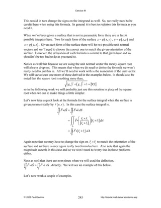 Calculus III

This would in turn change the signs on the integrand as well. So, we really need to be
careful here when using this formula. In general it is best to rederive this formula as you
need it.
When we’ve been given a surface that is not in parametric form there are in fact 6
possible integrals here. Two for each form of the surface z = g ( x, y ) , y = g ( x, z ) and
x = g ( y, z ) . Given each form of the surface there will be two possible unit normal

vectors and we’ll need to choose the correct one to match the given orientation of the
surface. However, the derivation of each formula is similar to that given here and so
shouldn’t be too bad to do as you need to.
Notice as well that because we are using the unit normal vector the messy square root
will always drop out. This means that when we do need to derive the formula we won’t
really need to put this in. All we’ll need to work with is the numerator of the unit vector.
We will see at least one more of these derived in the examples below. It should also be
noted that the square root is nothing more than,

( gx ) + ( g y )
2

2

+ 1 = ∇f

so in the following work we will probably just use this notation in place of the square
root when we can to make things a little simpler.
Let’s now take a quick look at the formula for the surface integral when the surface is
given parametrically by r ( u , v ) . In this case the surface integral is,

∫∫ F idS = ∫∫ F in dS
S

S

⌠⌠ ⎛ r × r
= ⎮⎮ F i⎜ u v
⎜
⌡⌡ ⎝ ru × rv

⎞
⎟ ru × rv dA
⎟
⎠

D

= ∫∫ F i( ru × rv ) dA
D

Again note that we may have to change the sign on ru × rv to match the orientation of the
surface and so there is once again really two formulas here. Also note that again the
magnitude cancels in this case and so we won’t need to worry that in these problems
either.
Note as well that there are even times when we will used the definition,
∫∫ F idS = ∫∫ F in dS , directly. We will see an example of this below.
S

S

Let’s now work a couple of examples.

© 2005 Paul Dawkins

245

http://tutorial.math.lamar.edu/terms.asp

 