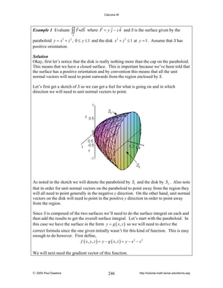 Calculus III

Example 1 Evaluate

∫∫ F idS

where F = y j − z k and S is the surface given by the

S

paraboloid y = x 2 + z 2 , 0 ≤ y ≤ 1 and the disk x 2 + z 2 ≤ 1 at y = 1 . Assume that S has
positive orientation.
Solution
Okay, first let’s notice that the disk is really nothing more than the cap on the paraboloid.
This means that we have a closed surface. This is important because we’ve been told that
the surface has a positive orientation and by convention this means that all the unit
normal vectors will need to point outwards from the region enclosed by S.

Let’s first get a sketch of S so we can get a feel for what is going on and in which
direction we will need to unit normal vectors to point.

As noted in the sketch we will denote the paraboloid by S1 and the disk by S2 . Also note
that in order for unit normal vectors on the paraboloid to point away from the region they
will all need to point generally in the negative y direction. On the other hand, unit normal
vectors on the disk will need to point in the positive y direction in order to point away
from the region.
Since S is composed of the two surfaces we’ll need to do the surface integral on each and
then add the results to get the overall surface integral. Let’s start with the paraboloid. In
this case we have the surface in the form y = g ( x, z ) so we will need to derive the
correct formula since the one given initially wasn’t for this kind of function. This is easy
enough to do however. First define,
f ( x , y , z ) = y − g ( x, z ) = y − x 2 − z 2
We will next need the gradient vector of this function.

© 2005 Paul Dawkins

246

http://tutorial.math.lamar.edu/terms.asp

 