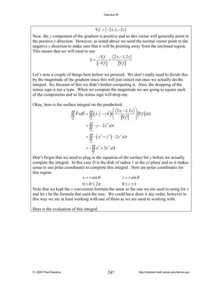 Calculus III

∇f = −2 x,1, −2 z

Now, the y component of the gradient is positive and so this vector will generally point in
the positive y direction. However, as noted above we need the normal vector point in the
negative y direction to make sure that it will be pointing away from the enclosed region.
This means that we will need to use
2 x, −1, 2 z
−∇f
n=
=
−∇f
∇f
Let’s note a couple of things here before we proceed. We don’t really need to divide this
by the magnitude of the gradient since this will just cancel out once we actually do the
integral. So, because of this we didn’t bother computing it. Also, the dropping of the
minus sign is not a typo. When we compute the magnitude we are going to square each
of the components and so the minus sign will drop out.
Okay, here is the surface integral on the paraboloid.
⎛ 2 x, −1, 2 z
∫∫ F idS = ∫∫ y j − z k i⎜ ∇f
⎜
S1
D
⎝

(

)

⎞
⎟ ∇f dA
⎟
⎠

= ∫∫ − y − 2 z 2 dA
D

= ∫∫ − ( x 2 + z 2 ) − 2 z 2 dA
D

= − ∫∫ x 2 + 3z 2 dA
D

Don’t forget that we need to plug in the equation of the surface for y before we actually
compute the integral. In this case D is the disk of radius 1 in the xz-plane and so it makes
sense to use polar coordinates to complete this integral. Here are polar coordinates for
this region.
x = r cos θ
z = r sin θ
0 ≤ θ ≤ 2π
0 ≤ r ≤1
Note that we kept the x conversion formula the same as the one we are used to using for x
and let z be the formula that used the sine. We could have done it any order, however in
this way we are at least working with one of them as we are used to working with.
Here is the evaluation of this integral.

© 2005 Paul Dawkins

247

http://tutorial.math.lamar.edu/terms.asp

 