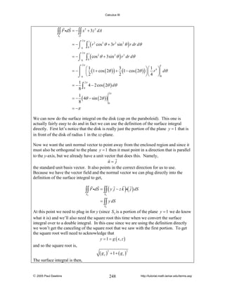 Calculus III

∫∫ F idS = −∫∫ x
S1

2

+ 3z 2 dA

D

2π

= −⌠
⌡0

2π

= −⌠
⌡0

∫ (r
1

0

2

cos 2 θ + 3r 2 sin 2 θ ) r dr dθ

∫ ( cos
1

0

2

θ + 3sin 2 θ ) r 3 dr dθ

2π

⌠ ⎛1
3
⎞⎛ 1 ⎞
= −⎮ ⎜ (1 + cos ( 2θ ) ) + (1 − cos ( 2θ ) ) ⎟⎜ r 4 ⎟ dθ
2
⎠⎝ 4 ⎠ 0
⌡0 ⎝ 2
1

=−

1 2π
4 − 2 cos ( 2θ ) dθ
8 ∫0

=−

1
( 4θ − sin ( 2θ ) )
8
0

2π

= −π
We can now do the surface integral on the disk (cap on the paraboloid). This one is
actually fairly easy to do and in fact we can use the definition of the surface integral
directly. First let’s notice that the disk is really just the portion of the plane y = 1 that is
in front of the disk of radius 1 in the xz-plane.
Now we want the unit normal vector to point away from the enclosed region and since it
must also be orthogonal to the plane y = 1 then it must point in a direction that is parallel
to the y-axis, but we already have a unit vector that does this. Namely,
n= j
the standard unit basis vector. It also points in the correct direction for us to use.
Because we have the vector field and the normal vector we can plug directly into the
definition of the surface integral to get,

∫∫ F idS = ∫∫ ( y j − z k )i( j ) dS
S2

S2

= ∫∫ y dS
S2

At this point we need to plug in for y (since S2 is a portion of the plane y = 1 we do know
what it is) and we’ll also need the square root this time when we convert the surface
integral over to a double integral. In this case since we are using the definition directly
we won’t get the canceling of the square root that we saw with the first portion. To get
the square root well need to acknowledge that
y = 1 = g ( x, z )
and so the square root is,

( gx )

2

+1+ ( gz )

2

The surface integral is then,

© 2005 Paul Dawkins

248

http://tutorial.math.lamar.edu/terms.asp

 