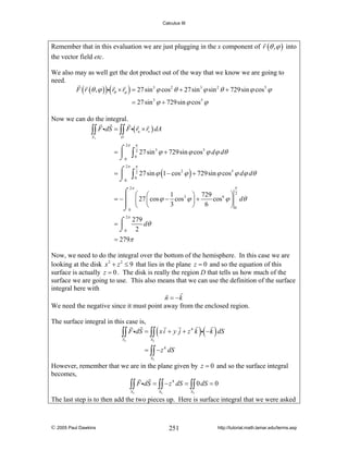 Calculus III

Remember that in this evaluation we are just plugging in the x component of r (θ , ϕ ) into
the vector field etc.
We also may as well get the dot product out of the way that we know we are going to
need.
F ( r (θ , ϕ ) )i( rθ × rϕ ) = 27 sin 3 ϕ cos 2 θ + 27 sin 3 ϕ sin 2 θ + 729sin ϕ cos5 ϕ

= 27 sin 3 ϕ + 729sin ϕ cos5 ϕ
Now we can do the integral.
∫∫ F idS = ∫∫ F i( ru × rv ) dA
S1

D

2π

=⌠
⎮
⌡0

2π

=⌠
⎮
⌡0

∫
∫

π
2
0

π
2
0

27 sin 3 ϕ + 729sin ϕ cos5 ϕ dϕ dθ
27 sin ϕ (1 − cos 2 ϕ ) + 729sin ϕ cos5 ϕ dϕ dθ
π

2π

⌠ ⎛ ⎛
⎞2
1
⎞ 729
= −⎮ ⎜ 27 ⎜ cos ϕ − cos3 ϕ ⎟ +
cos 6 ϕ ⎟ dθ
⎮ ⎝ ⎝
3
⎠ 6
⎠0
⌡0
2π
⌠ 279 dθ
=⎮
⌡0 2

= 279π

Now, we need to do the integral over the bottom of the hemisphere. In this case we are
looking at the disk x 2 + z 2 ≤ 9 that lies in the plane z = 0 and so the equation of this
surface is actually z = 0 . The disk is really the region D that tells us how much of the
surface we are going to use. This also means that we can use the definition of the surface
integral here with
n = −k
We need the negative since it must point away from the enclosed region.
The surface integral in this case is,
4
∫∫ F idS = ∫∫ x i + y j + z k i −k dS

(

S2

)( )

S2

= ∫∫ − z 4 dS
S2

However, remember that we are in the plane given by z = 0 and so the surface integral
becomes,
4
∫∫ F idS = ∫∫ − z dS = ∫∫ 0 dS = 0
S2

S2

S2

The last step is to then add the two pieces up. Here is surface integral that we were asked

© 2005 Paul Dawkins

251

http://tutorial.math.lamar.edu/terms.asp

 