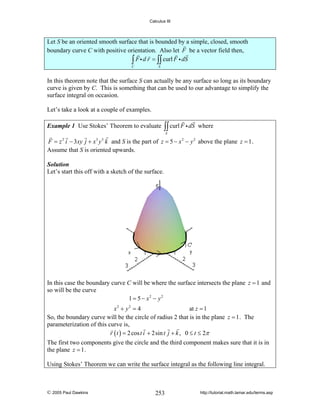 Calculus III

Let S be an oriented smooth surface that is bounded by a simple, closed, smooth
boundary curve C with positive orientation. Also let F be a vector field then,
∫ F i d r = ∫∫ curl F i dS
C

S

In this theorem note that the surface S can actually be any surface so long as its boundary
curve is given by C. This is something that can be used to our advantage to simplify the
surface integral on occasion.
Let’s take a look at a couple of examples.
Example 1 Use Stokes’ Theorem to evaluate

∫∫ curl F i dS

where

S

F = z 2 i − 3xy j + x3 y 3 k and S is the part of z = 5 − x 2 − y 2 above the plane z = 1 .
Assume that S is oriented upwards.
Solution
Let’s start this off with a sketch of the surface.

In this case the boundary curve C will be where the surface intersects the plane z = 1 and
so will be the curve
1 = 5 − x2 − y2
x2 + y 2 = 4
at z = 1
So, the boundary curve will be the circle of radius 2 that is in the plane z = 1 . The
parameterization of this curve is,
r ( t ) = 2 cos t i + 2sin t j + k , 0 ≤ t ≤ 2π

The first two components give the circle and the third component makes sure that it is in
the plane z = 1 .
Using Stokes’ Theorem we can write the surface integral as the following line integral.

© 2005 Paul Dawkins

253

http://tutorial.math.lamar.edu/terms.asp

 