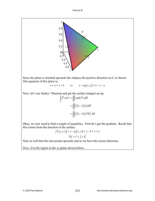 Calculus III

Since the plane is oriented upwards this induces the positive direction on C as shown.
The equation of this plane is,
x + y + z =1
⇒
z = g ( x, y ) = 1 − x − y
Now, let’s use Stokes’ Theorem and get the surface integral set up.
∫ F i d r = ∫∫ curl F i dS
C

S

= ∫∫ ( 2 z − 1) j idS
S

= ∫∫ ( 2 z − 1) j i∇f dA
D

Okay, we now need to find a couple of quantities. First let’s get the gradient. Recall that
this comes from the function of the surface.
f ( x, y , z ) = z − g ( x, y ) = z − 1 + x + y

∇f = i + j + k
Note as well that this also points upwards and so we have the correct direction.
Now, D is the region in the xy-plane shown below,

© 2005 Paul Dawkins

255

http://tutorial.math.lamar.edu/terms.asp

 
