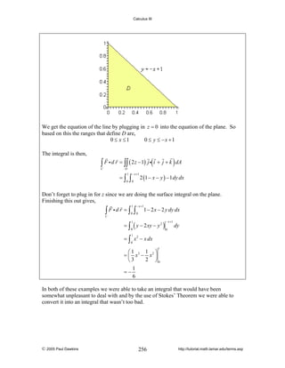 Calculus III

We get the equation of the line by plugging in z = 0 into the equation of the plane. So
based on this the ranges that define D are,
0 ≤ x ≤1
0 ≤ y ≤ −x +1
The integral is then,

∫ F i d r = ∫∫ ( 2 z − 1) j i( i + j + k ) dA

C

D

=∫

1
0

∫

− x +1

0

2 (1 − x − y ) − 1 dy dx

Don’t forget to plug in for z since we are doing the surface integral on the plane.
Finishing this out gives,
1

− x +1

0

0

∫ F id r = ∫ ∫

1 − 2 x − 2 y dy dx

C

= ∫ ( y − 2 xy − y 2 )
1

− x +1

0

0

dy

1

= ∫ x 2 − x dx
0

1

1 ⎞
⎛1
= ⎜ x3 − x 2 ⎟
2 ⎠0
⎝3
1
=−
6
In both of these examples we were able to take an integral that would have been
somewhat unpleasant to deal with and by the use of Stokes’ Theorem we were able to
convert it into an integral that wasn’t too bad.

© 2005 Paul Dawkins

256

http://tutorial.math.lamar.edu/terms.asp

 