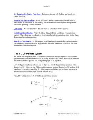 Calculus III

Arc Length with Vector Functions – In this section we will find the arc length of a
vector function.
Velocity and Acceleration – In this section we will revisit a standard application of
derivatives. We will look at the velocity and acceleration of an object whose position
function is given by a vector function.
Curvature – We will determine the curvature of a function in this section.
Cylindrical Coordinates – We will define the cylindrical coordinate system in this
section. The cylindrical coordinate system is an alternate coordinate system for the three
dimensional coordinate system.
Spherical Coordinates – In this section we will define the spherical coordinate system.
The spherical coordinate system is yet another alternate coordinate system for the three
dimensional coordinate system.

The 3-D Coordinate System
We’ll start the chapter off with a fairly short discussion introducing the 3-D coordinate
system and the conventions that we’ll be using. We will also take a brief look at how the
different coordinate systems can change the graph of an equation.
Let’s first get some basic notation out of the way. The 3-D coordinate system is often
denoted by 3 . Likewise the 2-D coordinate system is often denoted by 2 and the 1-D
coordinate system is denoted by . Also, as you might have guessed then a general n
dimensional coordinate system is often denoted by n .
Next, let’s take a quick look at the basic coordinate system.

© 2005 Paul Dawkins

3

http://tutorial.math.lamar.edu/terms.asp

 