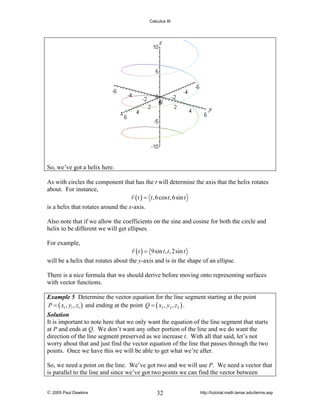 Calculus III

So, we’ve got a helix here.
As with circles the component that has the t will determine the axis that the helix rotates
about. For instance,
r ( t ) = t , 6 cos t , 6sin t
is a helix that rotates around the x-axis.
Also note that if we allow the coefficients on the sine and cosine for both the circle and
helix to be different we will get ellipses.
For example,

r ( t ) = 9sin t , t , 2sin t

will be a helix that rotates about the y-axis and is in the shape of an ellipse.
There is a nice formula that we should derive before moving onto representing surfaces
with vector functions.
Example 5 Determine the vector equation for the line segment starting at the point
P = ( x1 , y1 , z1 ) and ending at the point Q = ( x2 , y2 , z2 ) .
Solution
It is important to note here that we only want the equation of the line segment that starts
at P and ends at Q. We don’t want any other portion of the line and we do want the
direction of the line segment preserved as we increase t. With all that said, let’s not
worry about that and just find the vector equation of the line that passes through the two
points. Once we have this we will be able to get what we’re after.

So, we need a point on the line. We’ve got two and we will use P. We need a vector that
is parallel to the line and since we’ve got two points we can find the vector between
© 2005 Paul Dawkins

32

http://tutorial.math.lamar.edu/terms.asp

 