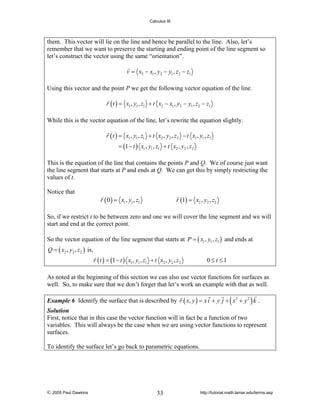 Calculus III

them. This vector will lie on the line and hence be parallel to the line. Also, let’s
remember that we want to preserve the starting and ending point of the line segment so
let’s construct the vector using the same “orientation”.
v = x2 − x1 , y2 − y1 , z2 − z1

Using this vector and the point P we get the following vector equation of the line.
r ( t ) = x1 , y1 , z1 + t x2 − x1 , y2 − y1 , z2 − z1

While this is the vector equation of the line, let’s rewrite the equation slightly.
r ( t ) = x1 , y1 , z1 + t x2 , y2 , z2 − t x1 , y1 , z1
= (1 − t ) x1 , y1 , z1 + t x2 , y2 , z2

This is the equation of the line that contains the points P and Q. We of course just want
the line segment that starts at P and ends at Q. We can get this by simply restricting the
values of t.
Notice that

r ( 0 ) = x1 , y1 , z1

r (1) = x2 , y2 , z2

So, if we restrict t to be between zero and one we will cover the line segment and we will
start and end at the correct point.
So the vector equation of the line segment that starts at P = ( x1 , y1 , z1 ) and ends at
Q = ( x2 , y2 , z2 ) is,
r ( t ) = (1 − t ) x1 , y1 , z1 + t x2 , y2 , z2

0 ≤ t ≤1

As noted at the beginning of this section we can also use vector functions for surfaces as
well. So, to make sure that we don’t forget that let’s work an example with that as well.
Example 6 Identify the surface that is described by r ( x, y ) = x i + y j + ( x 2 + y 2 ) k .
Solution
First, notice that in this case the vector function will in fact be a function of two
variables. This will always be the case when we are using vector functions to represent
surfaces.

To identify the surface let’s go back to parametric equations.

© 2005 Paul Dawkins

33

http://tutorial.math.lamar.edu/terms.asp

 