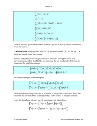 Calculus III

d
( u + v ) = u ′ + v′
dt
( cu )′ = c u′
d
( f ( t ) u ( t ) ) = f ′ ( t ) u ( t ) + f ( t ) u′
dt
d
( u iv ) = u′iv + u iv′
dt
d
( u × v ) = u ′ × v + u × v′
dt
d
u ( f ( t ) ) = f ′ ( t ) u′ ( f ( t ) )
dt

(

)

There is also one quick definition that we should get out of the way so that we can use it
when we need to.
A smooth curve is any curve for which r ′ ( t ) is continuous and r ′ ( t ) ≠ 0 for any t. A
helix is a smooth curve, for example.
Finally, we need to discuss integrals of vector functions. Using both limits and
derivatives as a guide it shouldn’t be too surprising that we also have the following for
integration for indefinite integrals

∫ r ( t ) = ∫ f ( t ) dt , ∫ g ( t ) dt , ∫ h ( t ) dt + c
∫ r ( t ) = ∫ f ( t ) dt i + ∫ g ( t ) dt j + ∫ h ( t ) dt k + c
and the following for definite integrals.

∫ r ( t ) dt = ∫ f ( t ) dt , ∫ g ( t ) dt , ∫ h ( t ) dt
b

b

a

a

b

b

a

a

∫ r ( t ) dt = ∫ f ( t ) dt i + ∫ g ( t ) dt
b

b

b

a

a

a

j + ∫ h ( t ) dt k
b

a

With the indefinite integrals we put in a constant of integration to make sure that it was
clear that the constant in this case needs to be a vector instead of a regular constant.
Also, for the definite integrals we will sometimes write it as follows,

∫
∫

© 2005 Paul Dawkins

b
a
b
a

r ( t ) dt =
r ( t ) dt =

(∫
(∫

f ( t ) dt , ∫ g ( t ) dt , ∫ h ( t ) dt

)

b
a

f ( t ) dt i + ∫ g ( t ) dt j + ∫ h ( t ) dt k

36

)

b
a

http://tutorial.math.lamar.edu/terms.asp

 