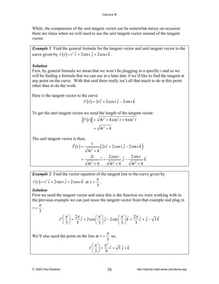 Calculus III

While, the components of the unit tangent vector can be somewhat messy on occasion
there are times when we will need to use the unit tangent vector instead of the tangent
vector.
Example 1 Find the general formula for the tangent vector and unit tangent vector to the
curve given by r ( t ) = t 2 i + 2sin t j + 2 cos t k .
Solution
First, by general formula we mean that we won’t be plugging in a specific t and so we
will be finding a formula that we can use at a later date if we’d like to find the tangent at
any point on the curve. With that said there really isn’t all that much to do at this point
other than to do the work.

Here is the tangent vector to the curve.
r ′ ( t ) = 2t i + 2 cos t j − 2sin t k
To get the unit tangent vector we need the length of the tangent vector.
r ′ ( t ) = 4t 2 + 4 cos 2 t + 4sin 2 t
= 4t 2 + 4

The unit tangent vector is then,

T (t ) =
=

1
4t 2 + 4
2t
4t + 4
2

( 2t i + 2 cos t j − 2sin t k )
2 cos t

i+

4t + 4
2

j−

2sin t
4t 2 + 4

k

Example 2 Find the vector equation of the tangent line to the curve given by

r ( t ) = t 2 i + 2sin t j + 2 cos t k at t =

π

3

.

Solution
First we need the tangent vector and since this is the function we were working with in
the previous example we can just reuse the tangent vector from that example and plug in

t=

π

3

.

2π
⎛ π ⎞ 2π
⎛π ⎞
⎛π ⎞
r′ ⎜ ⎟ =
i + 2 cos ⎜ ⎟ j − 2sin ⎜ ⎟ k =
i + j − 3k
3
⎝3⎠ 3
⎝3⎠
⎝3⎠

We’ll also need the point on the line at t =

π
3

so,

⎛π ⎞ π
r⎜ ⎟=
i + 3 j +k
⎝3⎠ 9
2

© 2005 Paul Dawkins

38

http://tutorial.math.lamar.edu/terms.asp

 